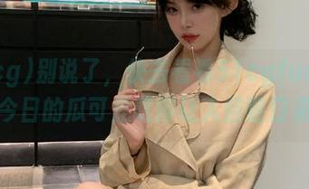别说了，快去看看51cgfun网址，今日的瓜可是吃得让人目瞪口呆！