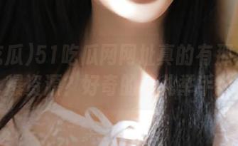 51吃瓜网网址真的有那么多劲爆资源？好奇的人儿举手！