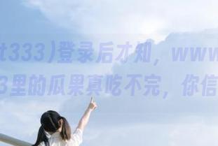登录后才知，www.zzzttt333里的瓜果真吃不完，你信吗？