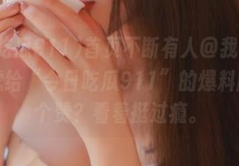 首页不断有人@我，要不要考虑给“今日吃瓜911”的爆料版本点个赞？看着挺过瘾。