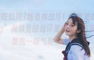 越看越想骂！“我爱吃瓜网52cg”视频里的崩坏爱情史，有没有人跟我一样气愤又无奈！